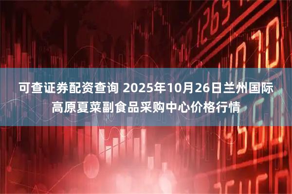 可查证券配资查询 2025年10月26日兰州国际高原夏菜副食品采购中心价格行情