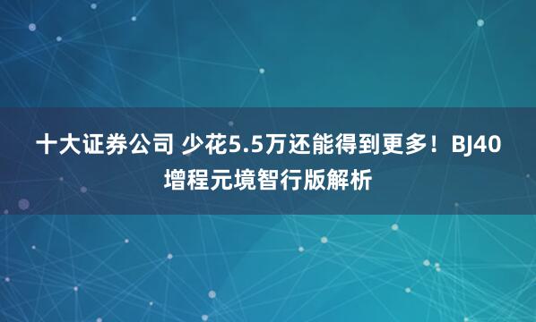 十大证券公司 少花5.5万还能得到更多!BJ40增程元境智行版解析
