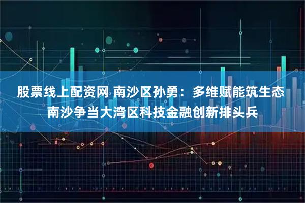 股票线上配资网 南沙区孙勇：多维赋能筑生态 南沙争当大湾区科技金融创新排头兵
